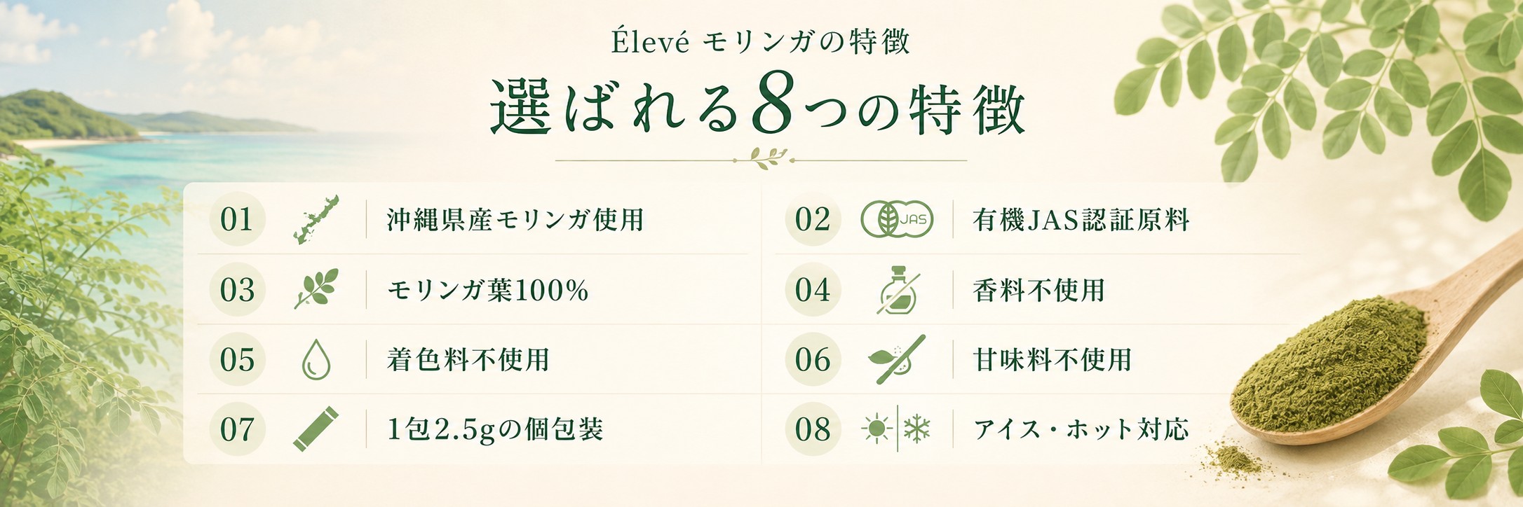 Élevéモリンガの特徴。選ばれる8つの特徴。沖縄県産モリンガ使用、有機JAS認証原料、モリンガ葉100%、香料不使用、着色料不使用、甘味料不使用、1包2.5gの個包装、アイス・ホット対応。